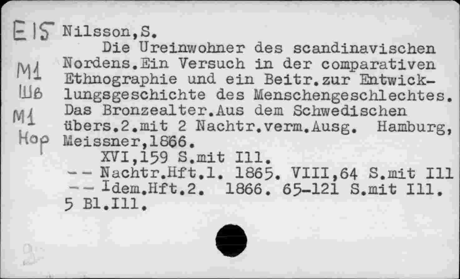 ﻿EIS' Nilsson,S.
Die Ureinwohner des scandinavischen ini Nordens.Ein Versuch in der comparativen Ethnographie und ein Beitr.zur Entwick-lilß lungsgeschichte des Menschengeschlechtes, м/ Das Bronzealter.Aus dem Schwedischen ' -	übers.2.mit 2 Nachtr.verm.Ausg. Hamburg,
Hop Meissner,1866.
XVI,159 S.mit Ill.
-- Nachtr.Hft.l. 1865. VIII,64 S.mit Ill -- ldem.Hft.2. 1866. 65-121 S.mit Ill.
5 Bl.Ill.